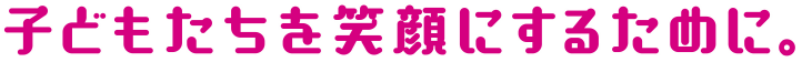 子どもたちを笑顔にするために。